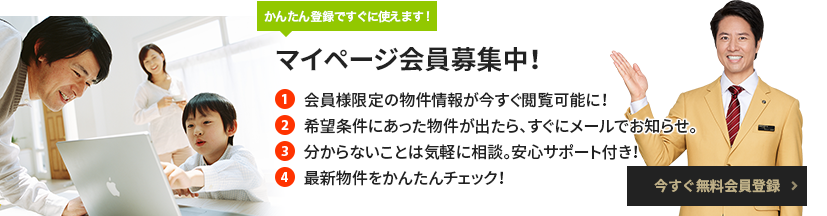 簡単登録ですぐに使えます！マイページ会員募集中！ 1 会員様限定の物件情報が今すぐ閲覧可能に！ 2 希望条件にあった物件が出たら、すぐにメールでお知らせ。 3 分からないことは気軽に相談。安心サポート付き！ 4 最新物件をかんたんチェック！ 無料会員登録はこちら